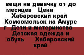 вещи на девачку от0до6месяцев › Цена ­ 1 000 - Хабаровский край, Комсомольск-на-Амуре г. Дети и материнство » Детская одежда и обувь   . Хабаровский край